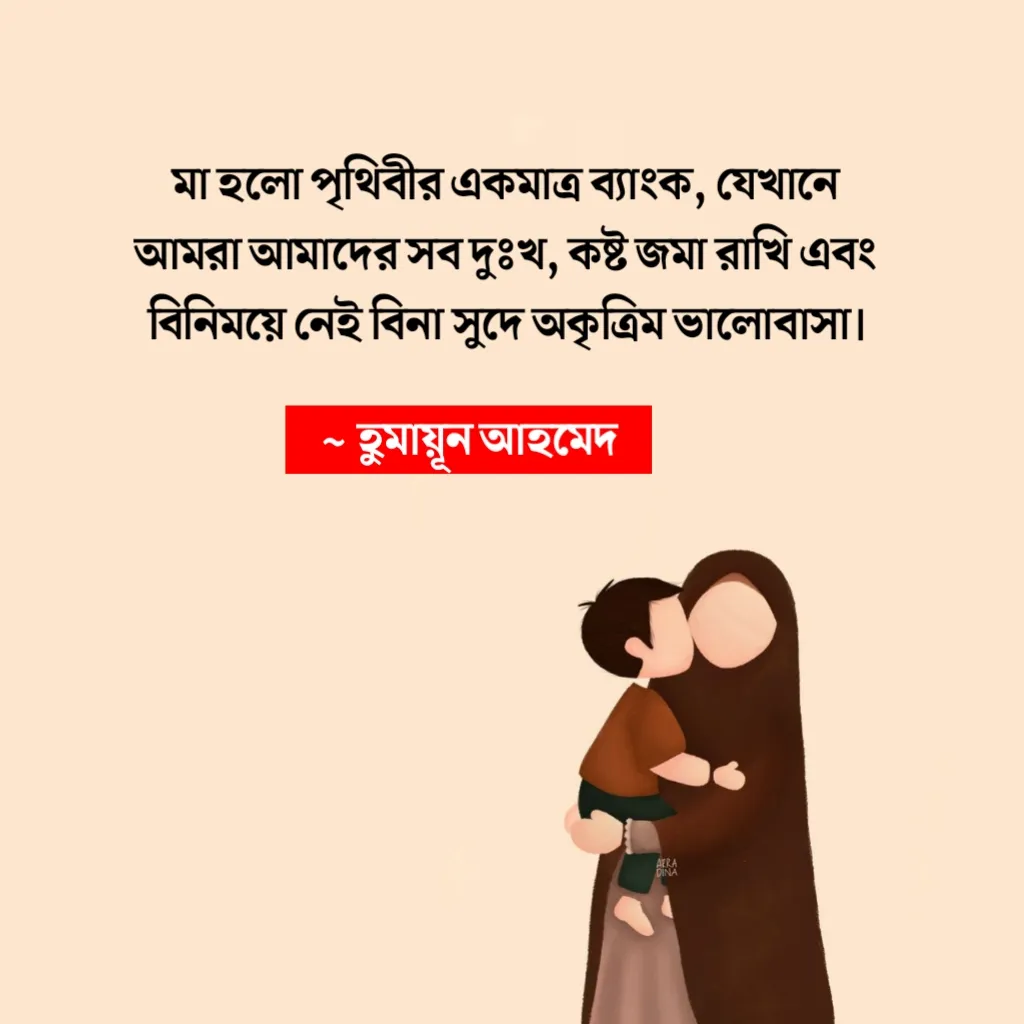 মা হলো পৃথিবীর একমাত্র ব্যাংক, যেখানে আমরা আমাদের সব দুঃখ, কষ্ট জমা রাখি এবং বিনিময়ে নেই বিনা সুদে অকৃত্রিম ভালোবাসা। ~ হুমায়ূন আহমেদ
