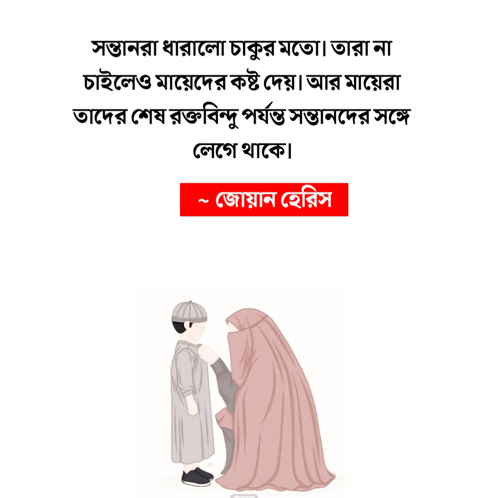 সন্তানরা ধারালো চাকুর মতো। তারা না চাইলেও মায়েদের কষ্ট দেয়। আর মায়েরা তাদের শেষ রক্তবিন্দু পর্যন্ত সন্তানদের সঙ্গে লেগে থাকে। ~ জোয়ান হেরিস