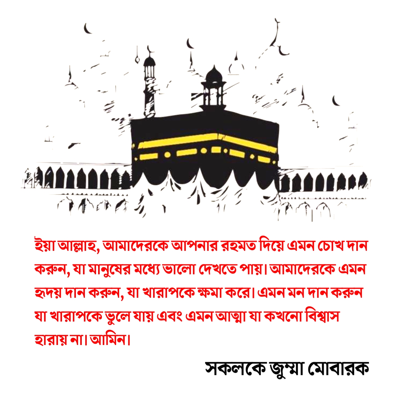 ইয়া আল্লাহ, আমাদেরকে আপনার রহমত দিয়ে এমন চোখ দান করুন, যা মানুষের মধ্যে ভালো দেখতে পায়।আমাদেরকে এমন হৃদয় দান করুন, যা খারাপকে ক্ষমা করে।এমন মন দান করুন যা খারাপকে ভুলে যায় এবং এমন আত্মা যা কখনো বিশ্বাস হারায় না। আমিন।~ জুম্মা মোবারক স্ট্যাটাস, কবিতা